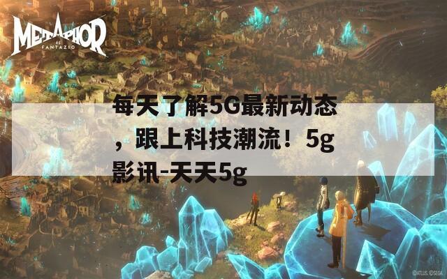 每天了解5G最新动态，跟上科技潮流！5g影讯-天天5g