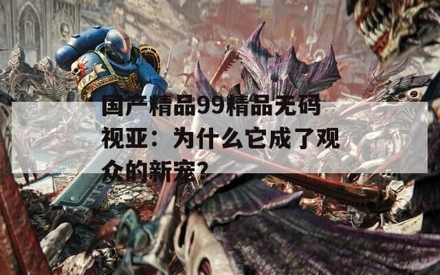 国产精品99精品无码视亚：为什么它成了观众的新宠？