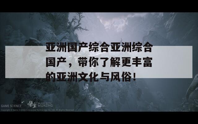 亚洲国产综合亚洲综合国产，带你了解更丰富的亚洲文化与风俗！