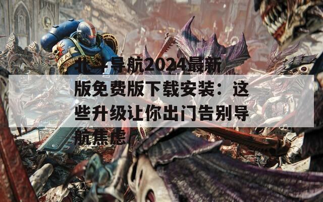 北斗导航2024最新版免费版下载安装：这些升级让你出门告别导航焦虑