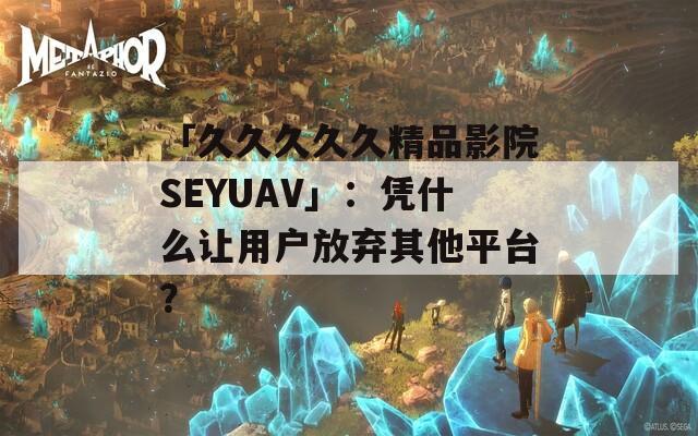 「久久久久久精品影院SEYUAV」：凭什么让用户放弃其他平台？