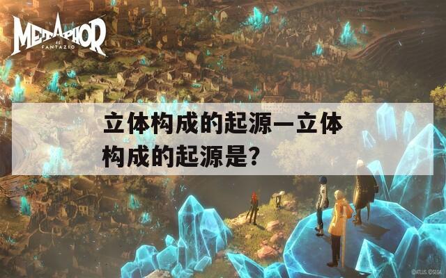 立体构成的起源—立体构成的起源是？