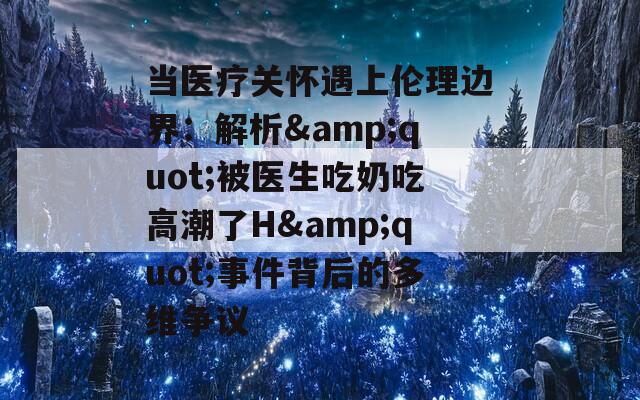 当医疗关怀遇上伦理边界：解析&quot;被医生吃奶吃高潮了H&quot;事件背后的多维争议