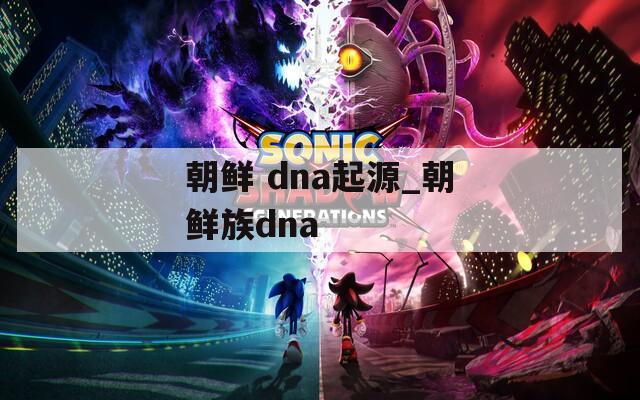 朝鲜 dna起源_朝鲜族dna