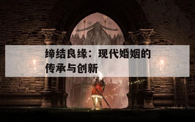 缔结良缘：现代婚姻的传承与创新