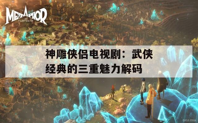 神雕侠侣电视剧：武侠经典的三重魅力解码