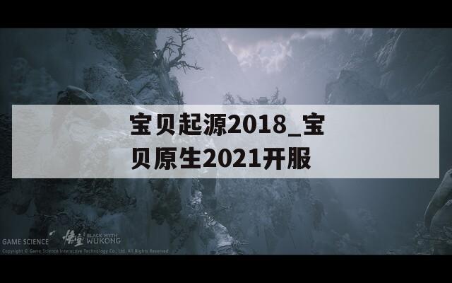 宝贝起源2018_宝贝原生2021开服