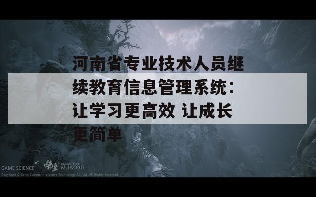 河南省专业技术人员继续教育信息管理系统：让学习更高效 让成长更简单