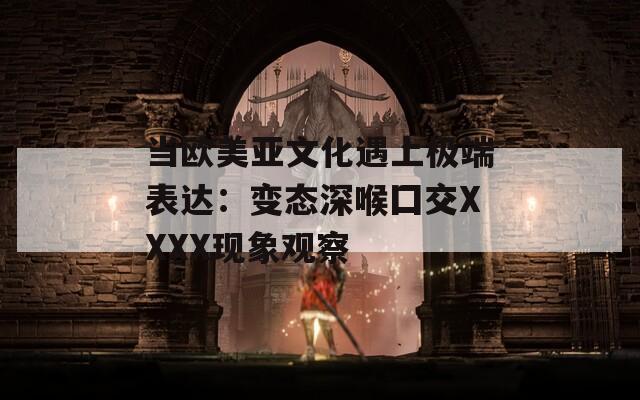 当欧美亚文化遇上极端表达：变态深喉囗交XXXX现象观察