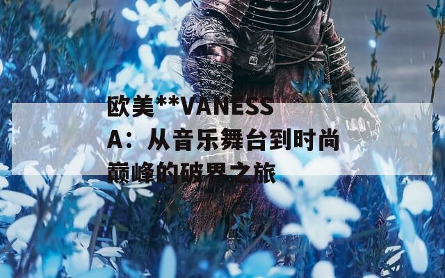 欧美**VANESSA：从音乐舞台到时尚巅峰的破界之旅