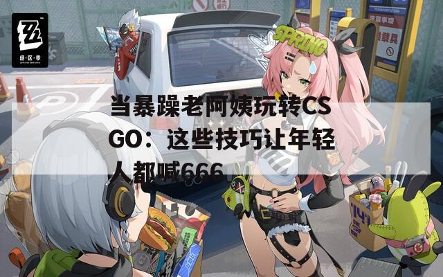 当暴躁老阿姨玩转CSGO：这些技巧让年轻人都喊666