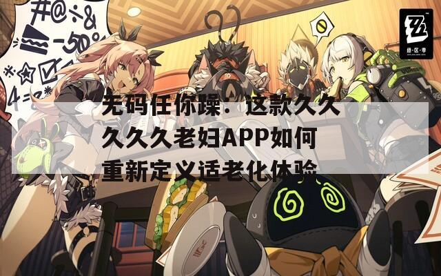 无码任你躁：这款久久久久久老妇APP如何重新定义适老化体验