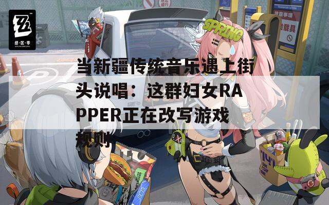 当新疆传统音乐遇上街头说唱：这群妇女RAPPER正在改写游戏规则