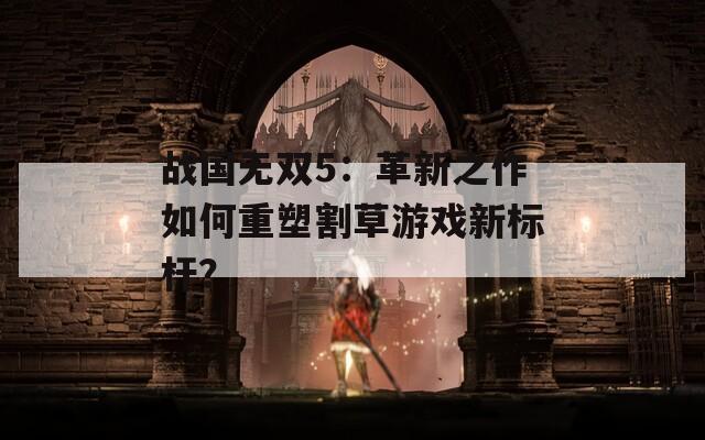 战国无双5：革新之作如何重塑割草游戏新标杆？