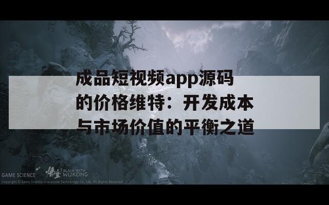 成品短视频app源码的价格维特：开发成本与市场价值的平衡之道