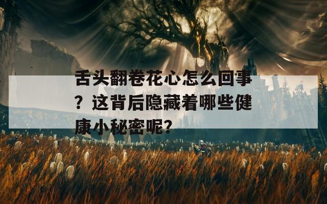 舌头翻卷花心怎么回事？这背后隐藏着哪些健康小秘密呢？