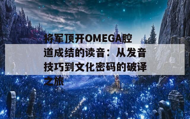 将军顶开OMEGA腔道成结的读音：从发音技巧到文化密码的破译之旅