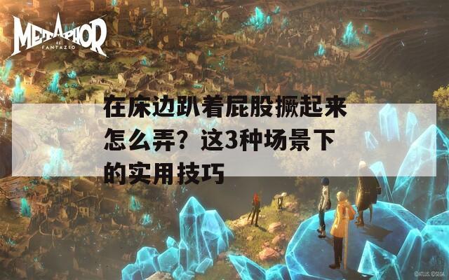 在床边趴着屁股撅起来怎么弄？这3种场景下的实用技巧