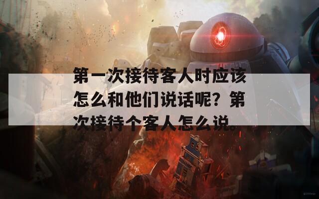 第一次接待客人时应该怎么和他们说话呢？第次接待个客人怎么说。