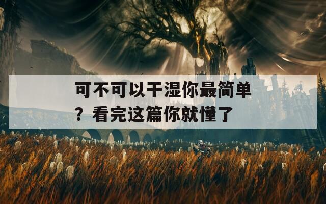 可不可以干湿你最简单？看完这篇你就懂了