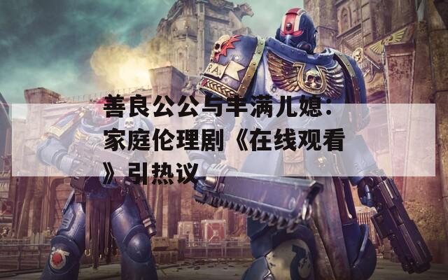 善良公公与丰满儿媳：家庭伦理剧《在线观看》引热议