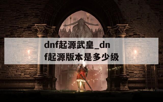 dnf起源武皇_dnf起源版本是多少级