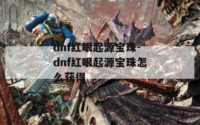 dnf红眼起源宝珠-dnf红眼起源宝珠怎么获得