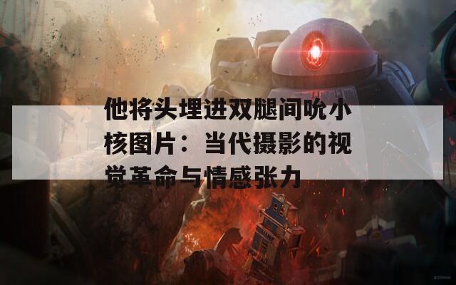 他将头埋进双腿间吮小核图片：当代摄影的视觉革命与情感张力