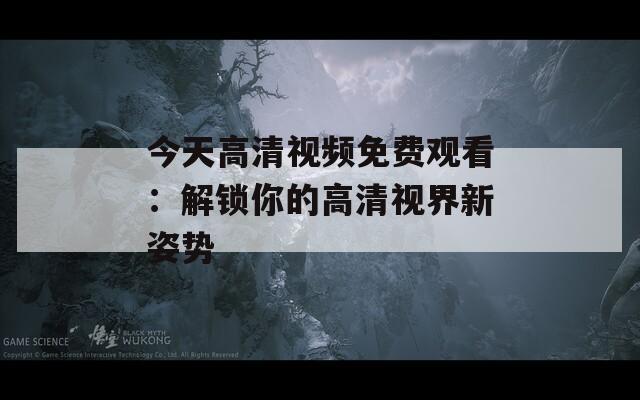 今天高清视频免费观看：解锁你的高清视界新姿势