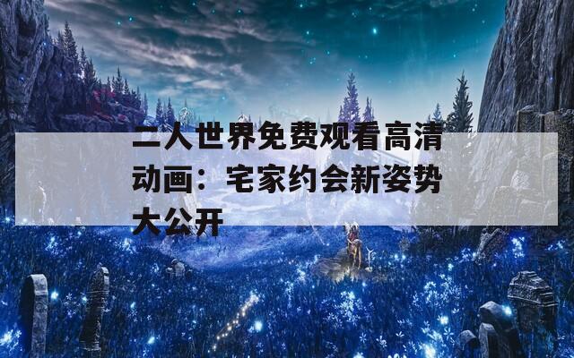 二人世界免费观看高清动画：宅家约会新姿势大公开