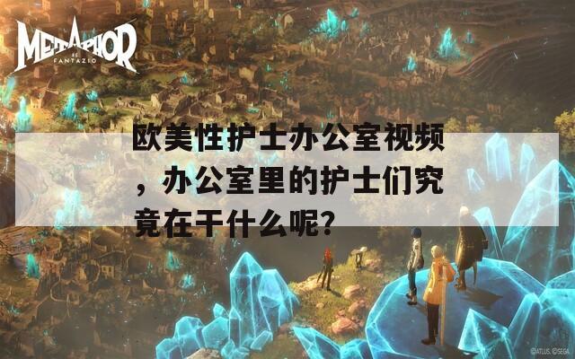 欧美性护士办公室视频，办公室里的护士们究竟在干什么呢？