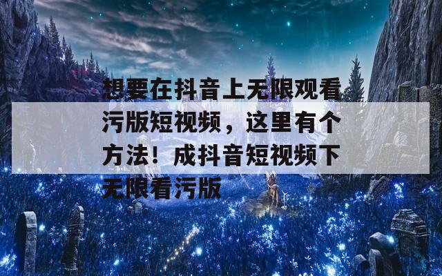 想要在抖音上无限观看污版短视频，这里有个方法！成抖音短视频下无限看污版