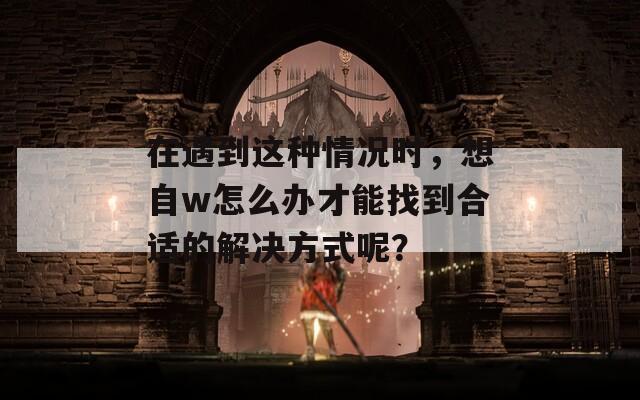 在遇到这种情况时，想自w怎么办才能找到合适的解决方式呢？