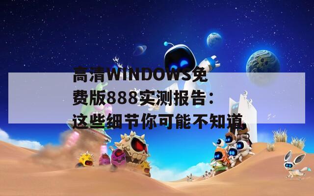 高清WINDOWS免费版888实测报告：这些细节你可能不知道