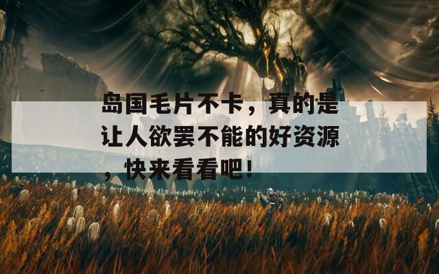 岛国毛片不卡，真的是让人欲罢不能的好资源，快来看看吧！