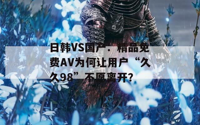 日韩VS国产：精品免费AV为何让用户“久久98”不愿离开？