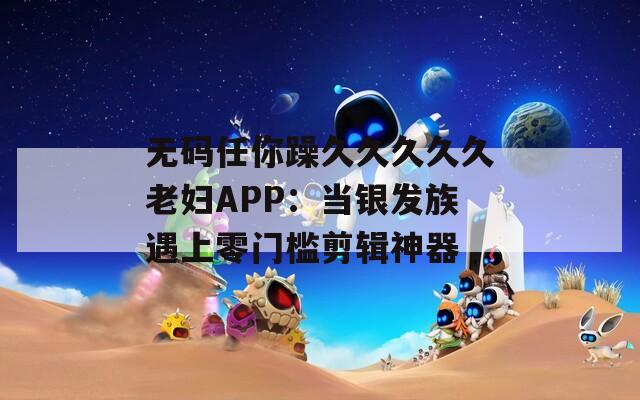 无码任你躁久久久久久老妇APP：当银发族遇上零门槛剪辑神器