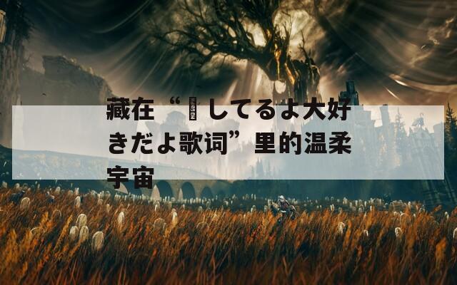 藏在“愛してるよ大好きだよ歌词”里的温柔宇宙