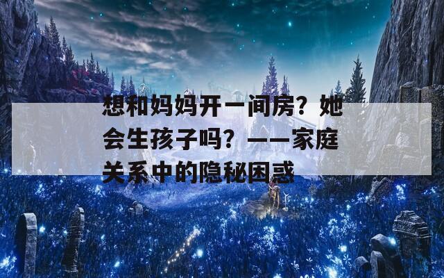 想和妈妈开一间房？她会生孩子吗？——家庭关系中的隐秘困惑