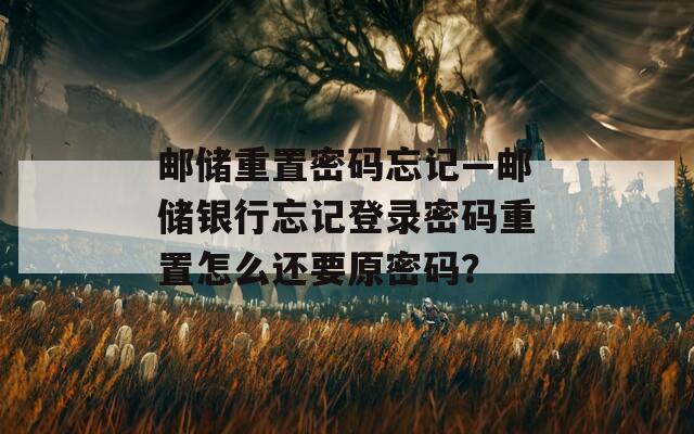 邮储重置密码忘记—邮储银行忘记登录密码重置怎么还要原密码？