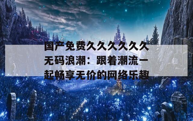 国产免费久久久久久久无码浪潮：跟着潮流一起畅享无价的网络乐趣