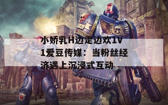 小娇乳H边走边欢1V1爱豆传媒：当粉丝经济遇上沉浸式互动