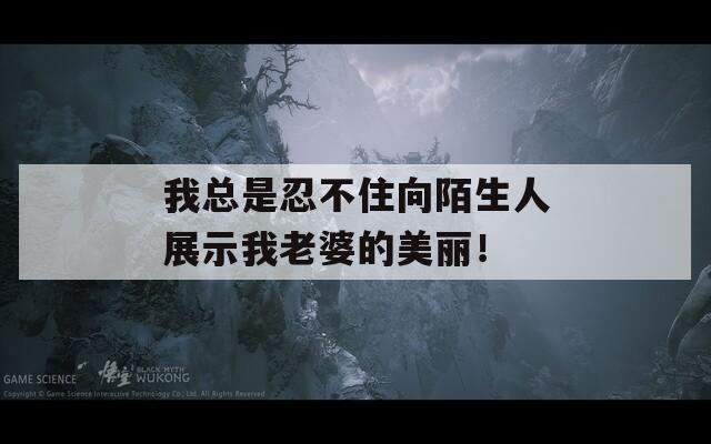 我总是忍不住向陌生人展示我老婆的美丽！