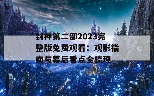 封神第二部2023完整版免费观看：观影指南与幕后看点全梳理