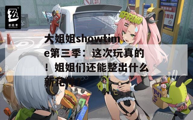 大姐姐showtime第三季：这次玩真的！姐姐们还能整出什么新花样？