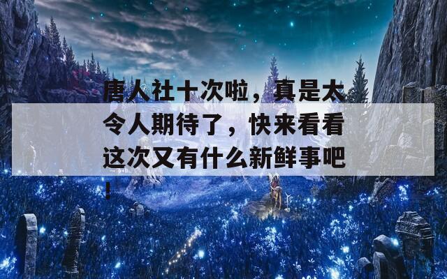 唐人社十次啦，真是太令人期待了，快来看看这次又有什么新鲜事吧！