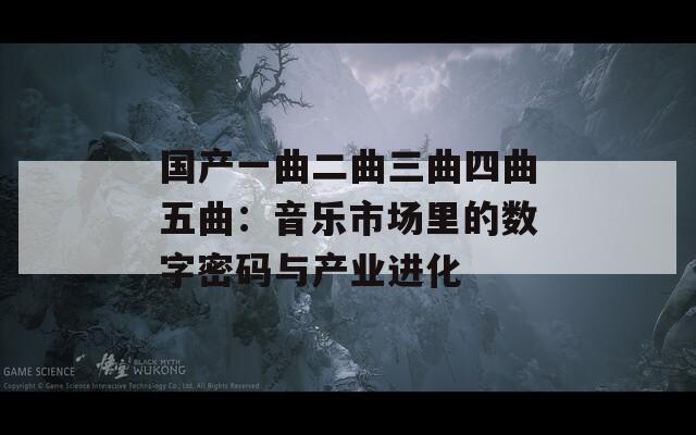 国产一曲二曲三曲四曲五曲：音乐市场里的数字密码与产业进化