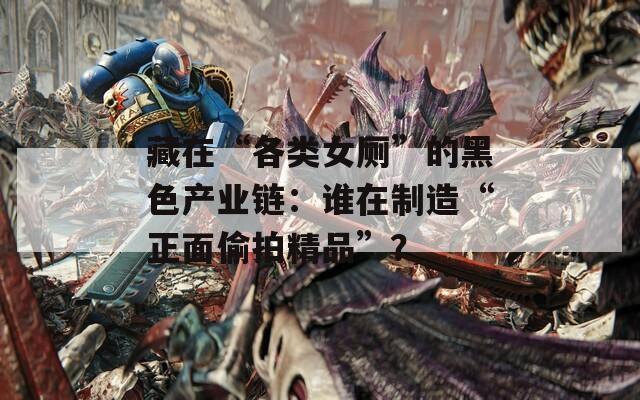 藏在“各类女厕”的黑色产业链：谁在制造“正面偷拍精品”？