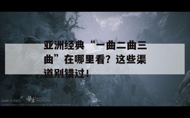 亚洲经典“一曲二曲三曲”在哪里看？这些渠道别错过！