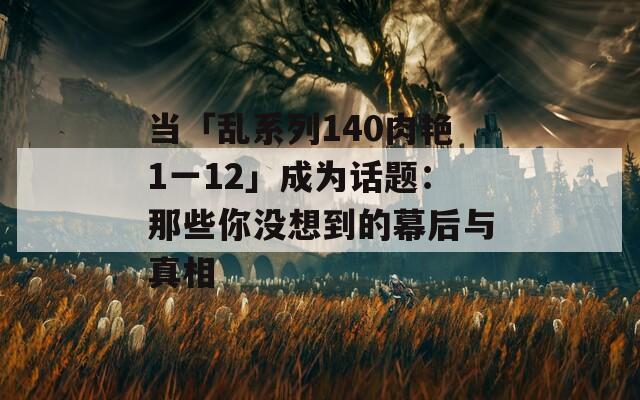 当「乱系列140肉艳1一12」成为话题：那些你没想到的幕后与真相